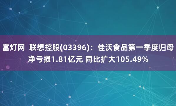 富灯网  联想控股(03396)：佳沃食品第一季度归母净亏损1.81亿元 同比扩大105.49%