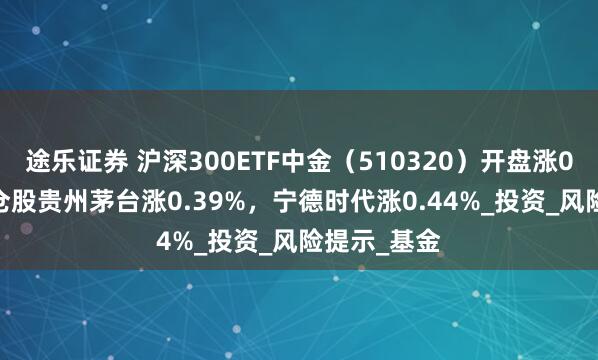 途乐证券 沪深300ETF中金（510320）开盘涨0.00%，重仓股贵州茅台涨0.39%，宁德时代涨0.44%_投资_风险提示_基金