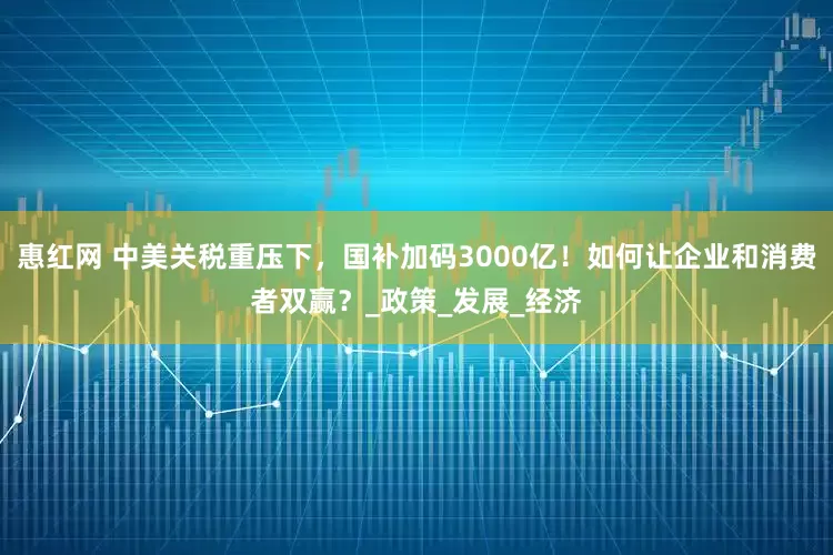 惠红网 中美关税重压下，国补加码3000亿！如何让企业和消费者双赢？_政策_发展_经济