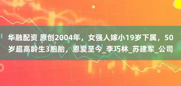 华融配资 原创2004年，女强人嫁小19岁下属，50岁超高龄生3胞胎，恩爱至今_李巧林_苏建军_公司