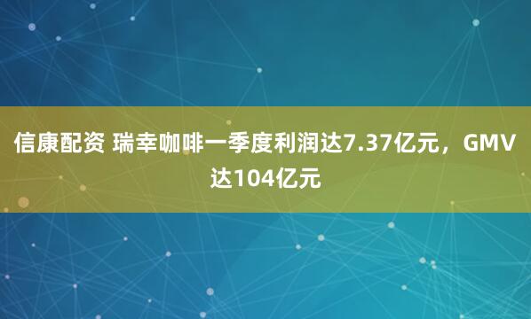信康配资 瑞幸咖啡一季度利润达7.37亿元，GMV达104亿元