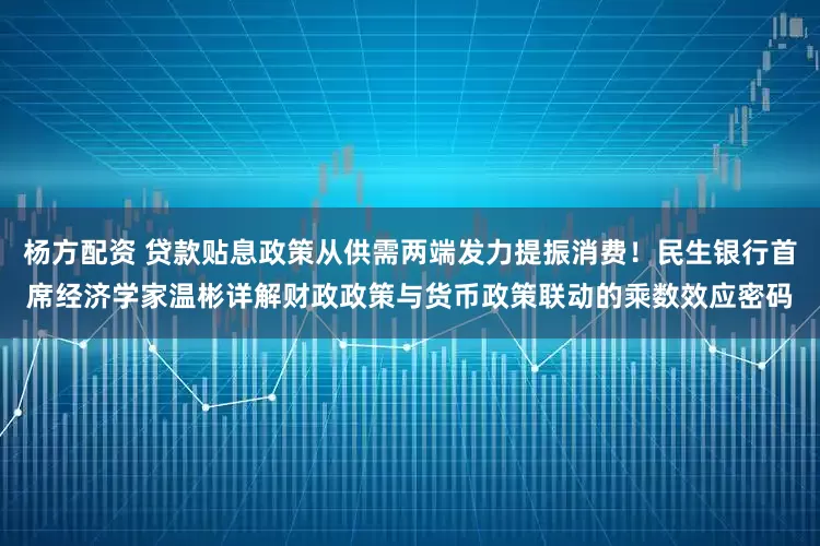 杨方配资 贷款贴息政策从供需两端发力提振消费！民生银行首席经济学家温彬详解财政政策与货币政策联动的乘数效应密码