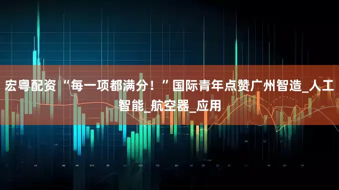 宏粤配资 “每一项都满分！”国际青年点赞广州智造_人工智能_航空器_应用