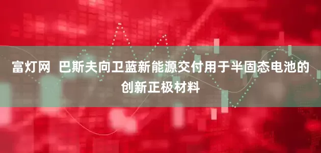 富灯网  巴斯夫向卫蓝新能源交付用于半固态电池的创新正极材料