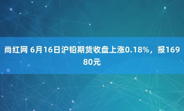 尚红网 6月16日沪铅期货收盘上涨0.18%，报16980元