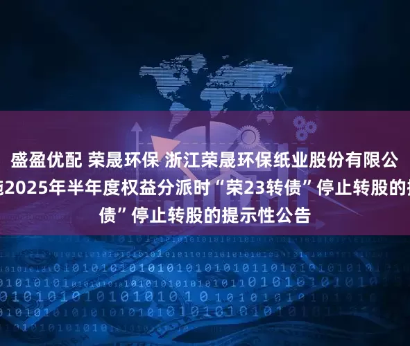 盛盈优配 荣晟环保 浙江荣晟环保纸业股份有限公司关于实施2025年半年度权益分派时“荣23转债”停止转股的提示性公告