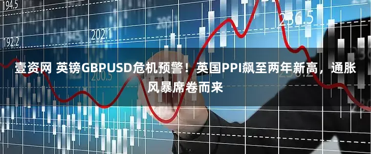 壹资网 英镑GBPUSD危机预警！英国PPI飙至两年新高，通胀风暴席卷而来