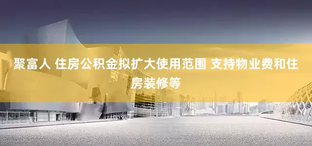 聚富人 住房公积金拟扩大使用范围 支持物业费和住房装修等
